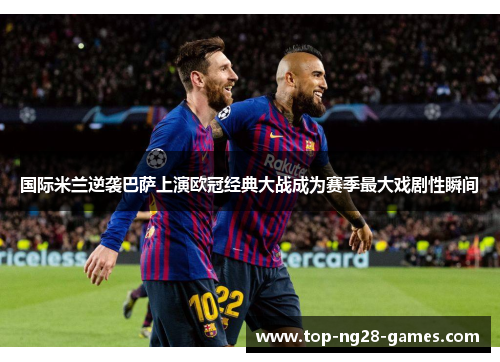 国际米兰逆袭巴萨上演欧冠经典大战成为赛季最大戏剧性瞬间