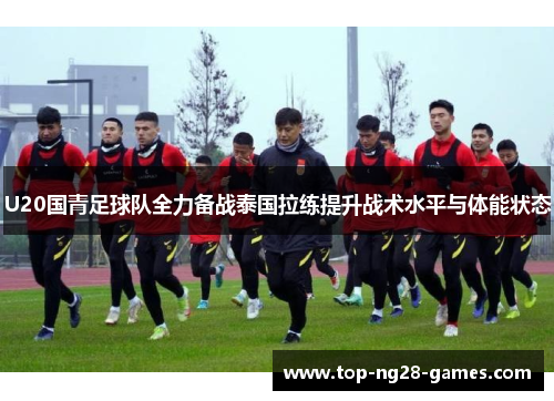 U20国青足球队全力备战泰国拉练提升战术水平与体能状态