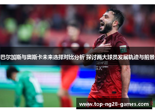 巴尔加斯与奥斯卡未来选择对比分析 探讨两大球员发展轨迹与前景
