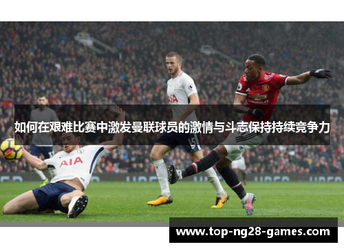 如何在艰难比赛中激发曼联球员的激情与斗志保持持续竞争力