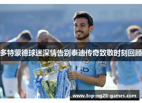 多特蒙德球迷深情告别泰迪传奇致敬时刻回顾