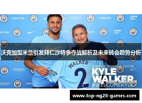 沃克加盟米兰引发拜仁沙特争夺战解析及未来转会趋势分析