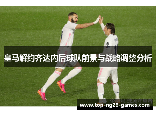 皇马解约齐达内后球队前景与战略调整分析