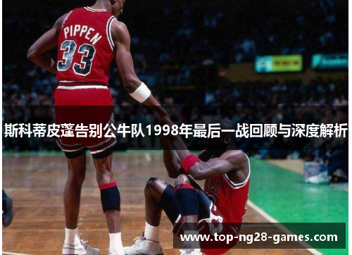 斯科蒂皮蓬告别公牛队1998年最后一战回顾与深度解析 斯科蒂皮蓬告别公牛队1998年最后一战回顾与深度解析