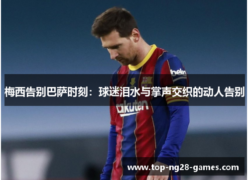 梅西告别巴萨时刻:球迷泪水与掌声交织的动人告别 梅西告别巴萨时刻:球迷泪水与掌声交织的动人告别