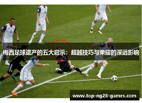 梅西足球遗产的五大启示:超越技巧与荣耀的深远影响 梅西足球遗产的五大启示:超越技巧与荣耀的深远影响