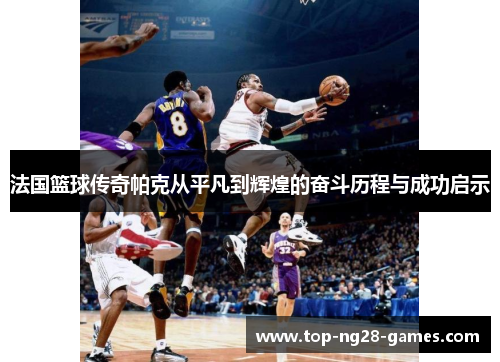 法国篮球传奇帕克从平凡到辉煌的奋斗历程与成功启示 法国篮球传奇帕克从平凡到辉煌的奋斗历程与成功启示