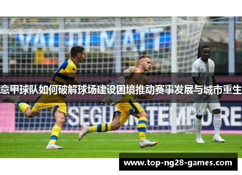 意甲球队如何破解球场建设困境推动赛事发展与城市重生 意甲球队如何破解球场建设困境推动赛事发展与城市重生
