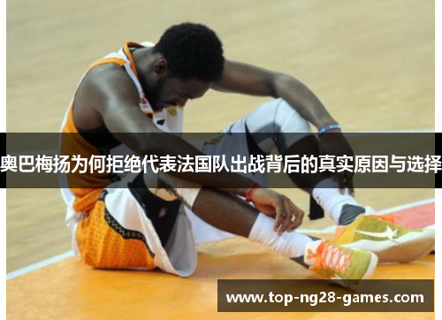 奥巴梅扬为何拒绝代表法国队出战背后的真实原因与选择 奥巴梅扬为何拒绝代表法国队出战背后的真实原因与选择