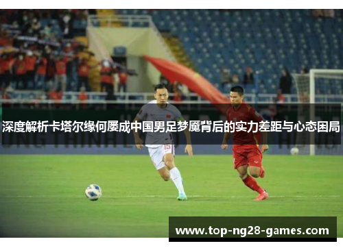 深度解析卡塔尔缘何屡成中国男足梦魇背后的实力差距与心态困局 深度解析卡塔尔缘何屡成中国男足梦魇背后的实力差距与心态困局