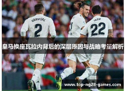 皇马换座瓦拉内背后的深层原因与战略考量解析 皇马换座瓦拉内背后的深层原因与战略考量解析