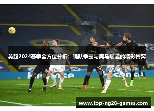 英超2024赛季全方位分析:强队争霸与黑马崛起的精彩博弈 英超2024赛季全方位分析:强队争霸与黑马崛起的精彩博弈
