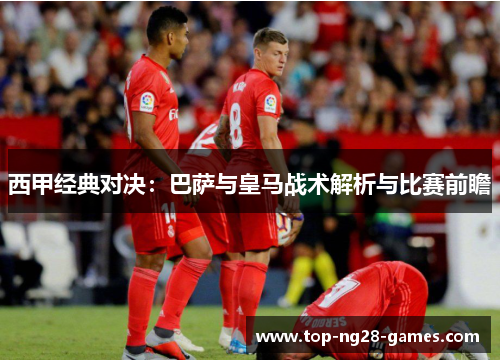 西甲经典对决:巴萨与皇马战术解析与比赛前瞻 西甲经典对决:巴萨与皇马战术解析与比赛前瞻