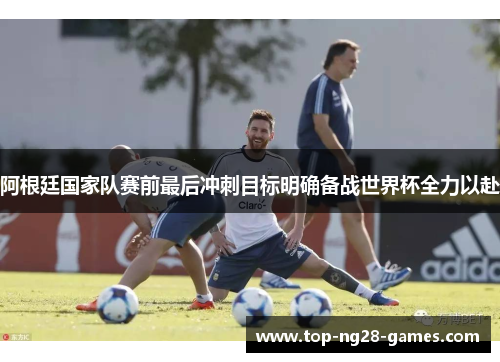 阿根廷国家队赛前最后冲刺目标明确备战世界杯全力以赴 阿根廷国家队赛前最后冲刺目标明确备战世界杯全力以赴