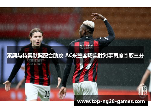 莱奥与特奥默契配合助攻 AC米兰客场完胜对手再度夺取三分 莱奥与特奥默契配合助攻 AC米兰客场完胜对手再度夺取三分